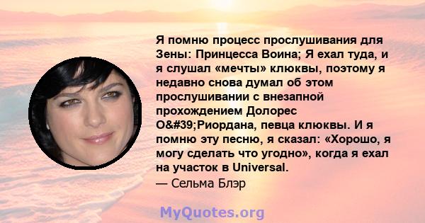 Я помню процесс прослушивания для Зены: Принцесса Воина; Я ехал туда, и я слушал «мечты» клюквы, поэтому я недавно снова думал об этом прослушивании с внезапной прохождением Долорес О'Риордана, певца клюквы. И я