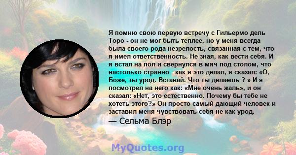 Я помню свою первую встречу с Гильермо дель Торо - он не мог быть теплее, но у меня всегда была своего рода незрелость, связанная с тем, что я имел ответственность. Не зная, как вести себя. И я встал на пол и свернулся