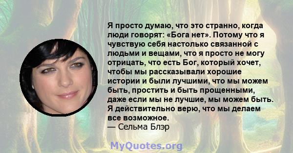 Я просто думаю, что это странно, когда люди говорят: «Бога нет». Потому что я чувствую себя настолько связанной с людьми и вещами, что я просто не могу отрицать, что есть Бог, который хочет, чтобы мы рассказывали