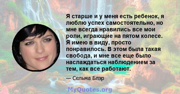 Я старше и у меня есть ребенок, я люблю успех самостоятельно, но мне всегда нравились все мои роли, играющие на пятом колесе. Я имею в виду, просто понравилось. В этом была такая свобода, и мне все еще было наслаждаться 