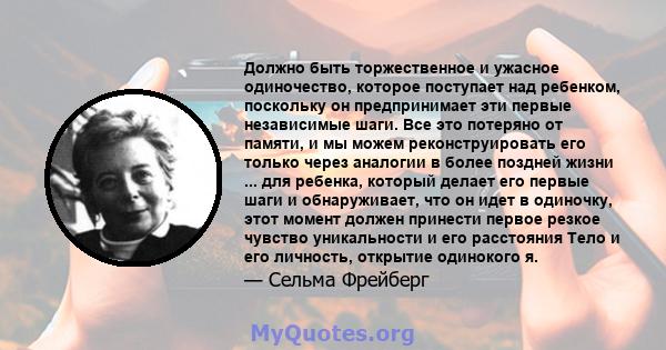 Должно быть торжественное и ужасное одиночество, которое поступает над ребенком, поскольку он предпринимает эти первые независимые шаги. Все это потеряно от памяти, и мы можем реконструировать его только через аналогии