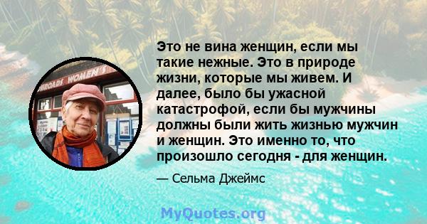 Это не вина женщин, если мы такие нежные. Это в природе жизни, которые мы живем. И далее, было бы ужасной катастрофой, если бы мужчины должны были жить жизнью мужчин и женщин. Это именно то, что произошло сегодня - для