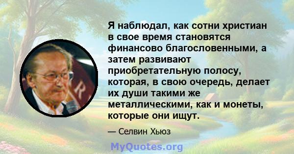 Я наблюдал, как сотни христиан в свое время становятся финансово благословенными, а затем развивают приобретательную полосу, которая, в свою очередь, делает их души такими же металлическими, как и монеты, которые они