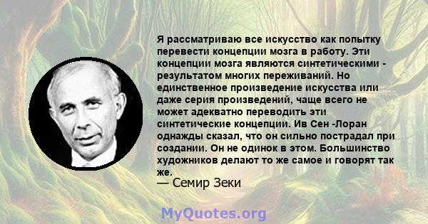 Я рассматриваю все искусство как попытку перевести концепции мозга в работу. Эти концепции мозга являются синтетическими - результатом многих переживаний. Но единственное произведение искусства или даже серия