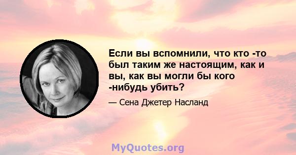 Если вы вспомнили, что кто -то был таким же настоящим, как и вы, как вы могли бы кого -нибудь убить?