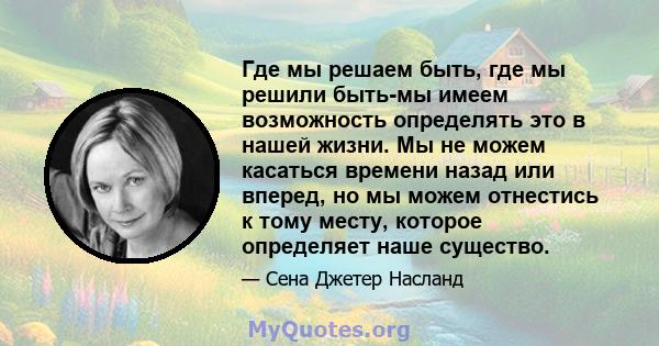 Где мы решаем быть, где мы решили быть-мы имеем возможность определять это в нашей жизни. Мы не можем касаться времени назад или вперед, но мы можем отнестись к тому месту, которое определяет наше существо.