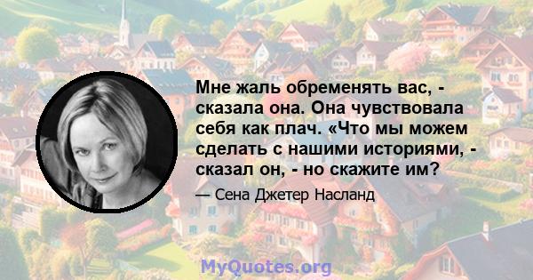 Мне жаль обременять вас, - сказала она. Она чувствовала себя как плач. «Что мы можем сделать с нашими историями, - сказал он, - но скажите им?