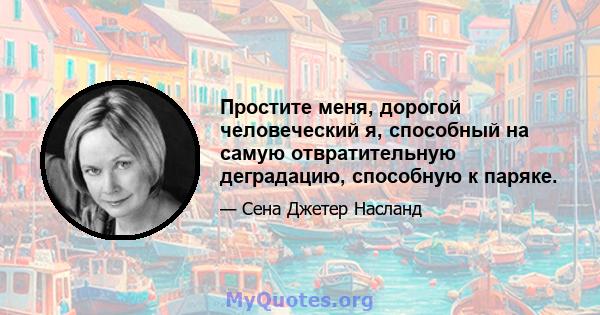 Простите меня, дорогой человеческий я, способный на самую отвратительную деградацию, способную к паряке.