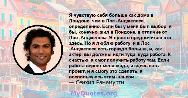 Я чувствую себя больше как дома в Лондоне, чем в Лос -Анджелесе, определенно. Если бы у меня был выбор, я бы, конечно, жил в Лондоне, в отличие от Лос -Анджелеса. Я просто предпочитаю это здесь. Но я люблю работу, и в