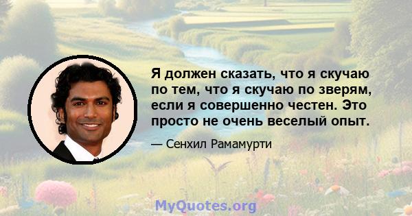 Я должен сказать, что я скучаю по тем, что я скучаю по зверям, если я совершенно честен. Это просто не очень веселый опыт.