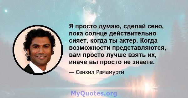 Я просто думаю, сделай сено, пока солнце действительно сияет, когда ты актер. Когда возможности представляются, вам просто лучше взять их, иначе вы просто не знаете.