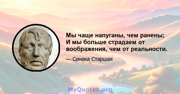 Мы чаще напуганы, чем ранены; И мы больше страдаем от воображения, чем от реальности.