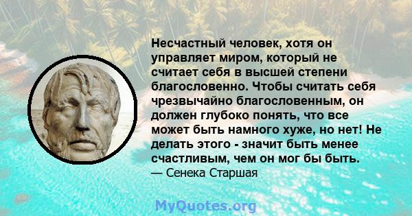 Несчастный человек, хотя он управляет миром, который не считает себя в высшей степени благословенно. Чтобы считать себя чрезвычайно благословенным, он должен глубоко понять, что все может быть намного хуже, но нет! Не