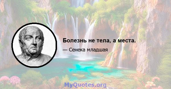 Болезнь не тела, а места.