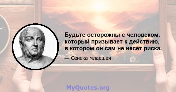 Будьте осторожны с человеком, который призывает к действию, в котором он сам не несет риска.