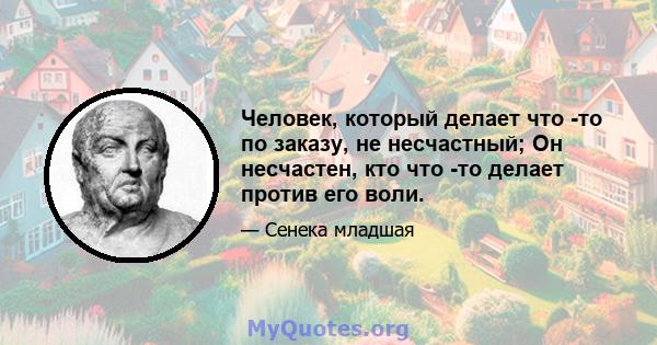 Человек, который делает что -то по заказу, не несчастный; Он несчастен, кто что -то делает против его воли.