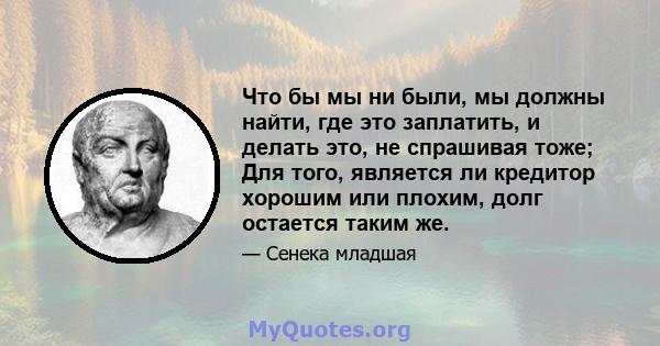 Что бы мы ни были, мы должны найти, где это заплатить, и делать это, не спрашивая тоже; Для того, является ли кредитор хорошим или плохим, долг остается таким же.