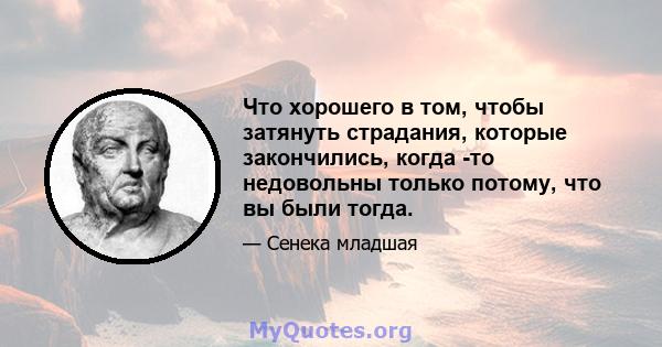 Что хорошего в том, чтобы затянуть страдания, которые закончились, когда -то недовольны только потому, что вы были тогда.