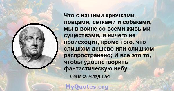 Что с нашими крючками, ловцами, сетками и собаками, мы в войне со всеми живыми существами, и ничего не происходит, кроме того, что слишком дешево или слишком распространено; И все это то, чтобы удовлетворить