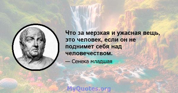 Что за мерзкая и ужасная вещь, это человек, если он не поднимет себя над человечеством.