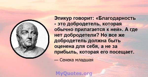 Эпикур говорит: «Благодарность - это добродетель, которая обычно прилагается к ней». А где нет добродетели? Но все же добродетель должна быть оценена для себя, а не за прибыль, которая его посещает.