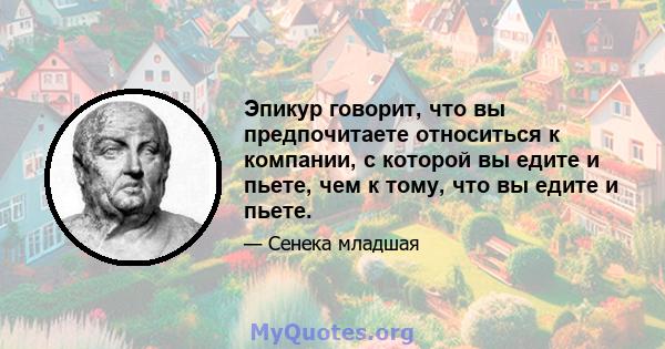 Эпикур говорит, что вы предпочитаете относиться к компании, с которой вы едите и пьете, чем к тому, что вы едите и пьете.