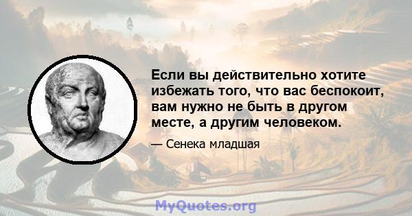 Если вы действительно хотите избежать того, что вас беспокоит, вам нужно не быть в другом месте, а другим человеком.