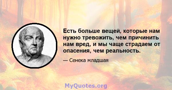 Есть больше вещей, которые нам нужно тревожить, чем причинить нам вред, и мы чаще страдаем от опасения, чем реальность.