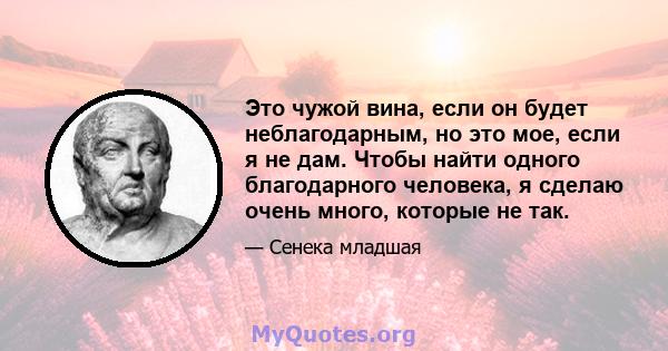 Это чужой вина, если он будет неблагодарным, но это мое, если я не дам. Чтобы найти одного благодарного человека, я сделаю очень много, которые не так.