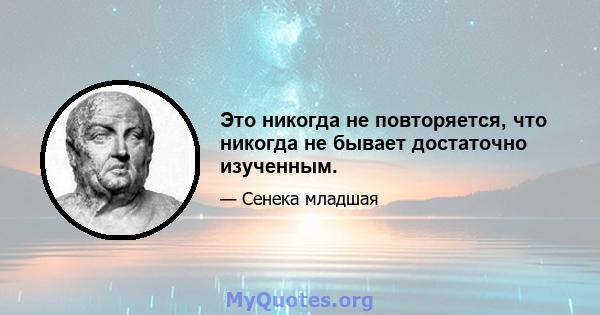 Это никогда не повторяется, что никогда не бывает достаточно изученным.