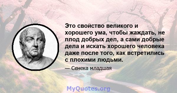 Это свойство великого и хорошего ума, чтобы жаждать, не плод добрых дел, а сами добрые дела и искать хорошего человека даже после того, как встретились с плохими людьми.