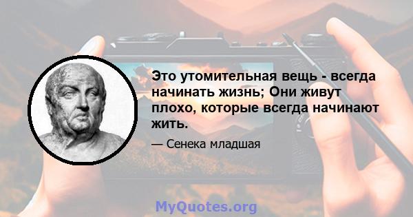 Это утомительная вещь - всегда начинать жизнь; Они живут плохо, которые всегда начинают жить.