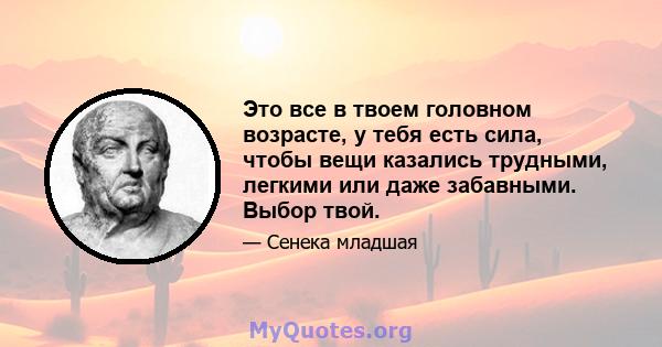 Это все в твоем головном возрасте, у тебя есть сила, чтобы вещи казались трудными, легкими или даже забавными. Выбор твой.