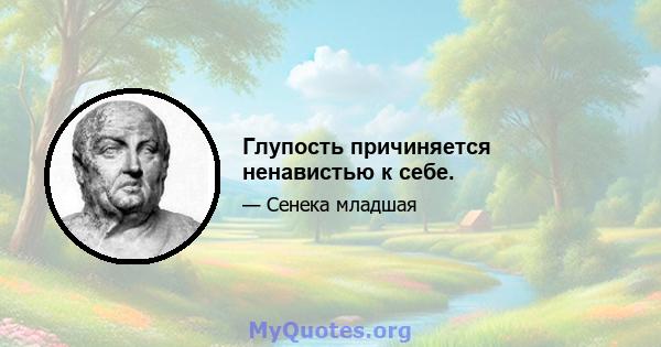 Глупость причиняется ненавистью к себе.