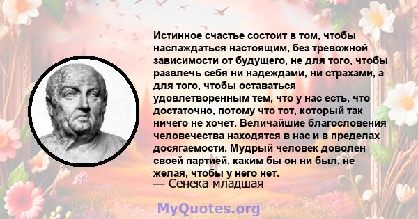 Истинное счастье состоит в том, чтобы наслаждаться настоящим, без тревожной зависимости от будущего, не для того, чтобы развлечь себя ни надеждами, ни страхами, а для того, чтобы оставаться удовлетворенным тем, что у