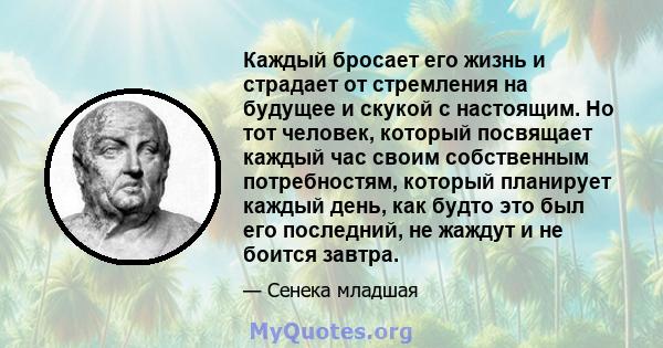 Каждый бросает его жизнь и страдает от стремления на будущее и скукой с настоящим. Но тот человек, который посвящает каждый час своим собственным потребностям, который планирует каждый день, как будто это был его