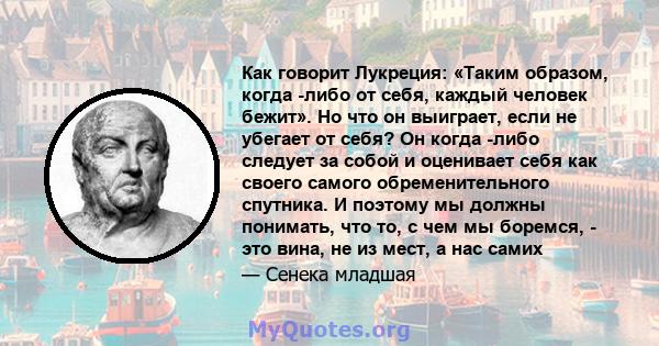 Как говорит Лукреция: «Таким образом, когда -либо от себя, каждый человек бежит». Но что он выиграет, если не убегает от себя? Он когда -либо следует за собой и оценивает себя как своего самого обременительного