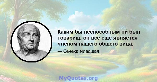 Каким бы неспособным ни был товарищ, он все еще является членом нашего общего вида.