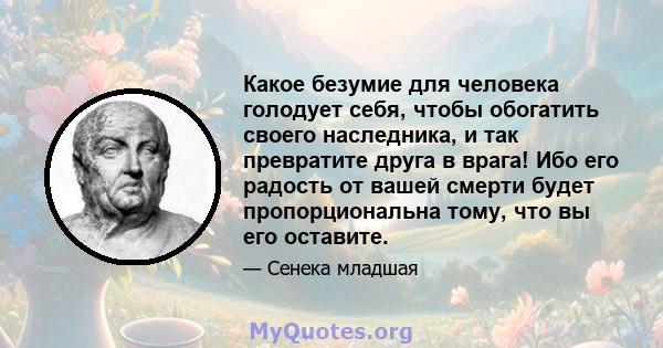 Какое безумие для человека голодует себя, чтобы обогатить своего наследника, и так превратите друга в врага! Ибо его радость от вашей смерти будет пропорциональна тому, что вы его оставите.