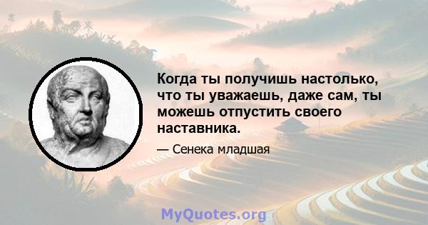 Когда ты получишь настолько, что ты уважаешь, даже сам, ты можешь отпустить своего наставника.