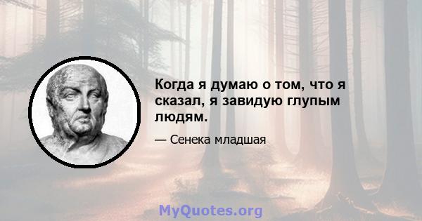 Когда я думаю о том, что я сказал, я завидую глупым людям.