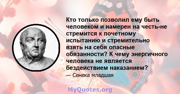 Кто только позволил ему быть человеком и намерен на честь-не стремится к почетному испытанию и стремительно взять на себя опасные обязанности? К чему энергичного человека не является бездействием наказанием?