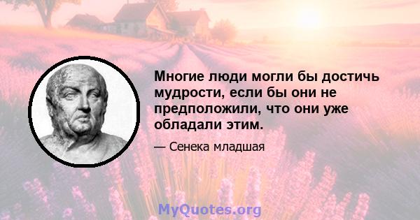 Многие люди могли бы достичь мудрости, если бы они не предположили, что они уже обладали этим.