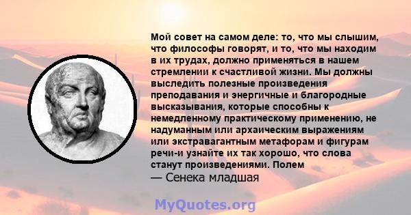 Мой совет на самом деле: то, что мы слышим, что философы говорят, и то, что мы находим в их трудах, должно применяться в нашем стремлении к счастливой жизни. Мы должны выследить полезные произведения преподавания и