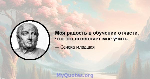 Моя радость в обучении отчасти, что это позволяет мне учить.