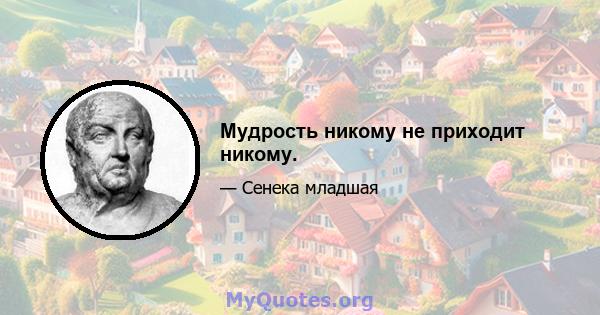 Мудрость никому не приходит никому.