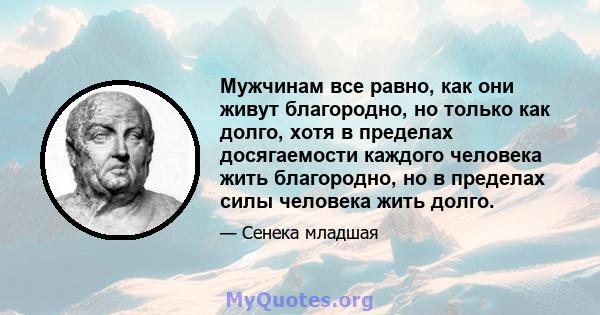 Мужчинам все равно, как они живут благородно, но только как долго, хотя в пределах досягаемости каждого человека жить благородно, но в пределах силы человека жить долго.