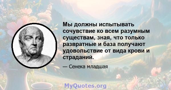 Мы должны испытывать сочувствие ко всем разумным существам, зная, что только развратные и база получают удовольствие от вида крови и страданий.