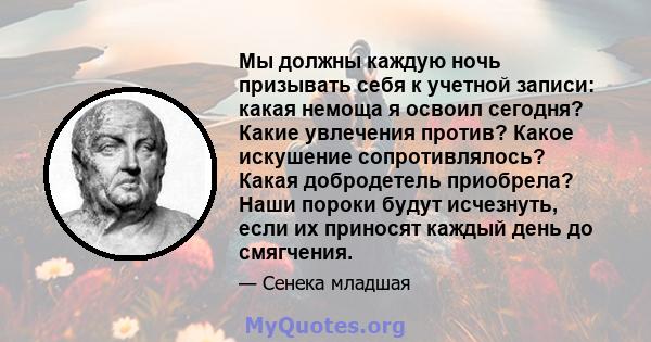 Мы должны каждую ночь призывать себя к учетной записи: какая немоща я освоил сегодня? Какие увлечения против? Какое искушение сопротивлялось? Какая добродетель приобрела? Наши пороки будут исчезнуть, если их приносят