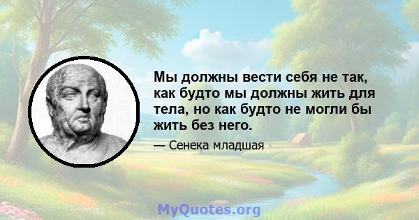 Мы должны вести себя не так, как будто мы должны жить для тела, но как будто не могли бы жить без него.